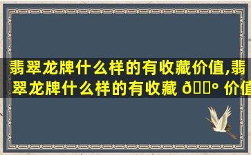 翡翠龙牌什么样的有收藏价值,翡翠龙牌什么样的有收藏 🐺 价值呢